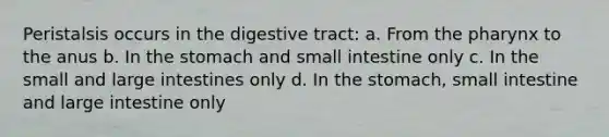 Peristalsis occurs in the digestive tract: a. From the pharynx to the anus b. In the stomach and small intestine only c. In the small and large intestines only d. In the stomach, small intestine and large intestine only