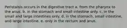 Peristalsis occurs in the digestive tract a. from the pharynx to the anus. b. in the stomach and small intestine only. c. in the small and large intestines only. d. in the stomach, small intestine, and large intestine. e. only in the rectum and anus.