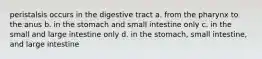 peristalsis occurs in the digestive tract a. from the pharynx to the anus b. in the stomach and small intestine only c. in the small and large intestine only d. in the stomach, small intestine, and large intestine