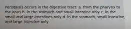 Peristalsis occurs in the digestive tract: a. from the pharynx to the anus b. in the stomach and small intestine only c. in the small and large intestines only d. in the stomach, small intestine, and large intestine only