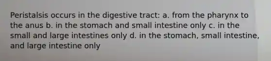 Peristalsis occurs in the digestive tract: a. from <a href='https://www.questionai.com/knowledge/ktW97n6hGJ-the-pharynx' class='anchor-knowledge'>the pharynx</a> to the anus b. in <a href='https://www.questionai.com/knowledge/kLccSGjkt8-the-stomach' class='anchor-knowledge'>the stomach</a> and small intestine only c. in the small and large intestines only d. in the stomach, small intestine, and large intestine only