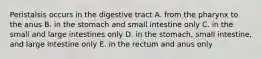 Peristalsis occurs in the digestive tract A. from the pharynx to the anus B. in the stomach and small intestine only C. in the small and large intestines only D. in the stomach, small intestine, and large intestine only E. in the rectum and anus only