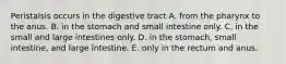 Peristalsis occurs in the digestive tract A. from the pharynx to the anus. B. in the stomach and small intestine only. C. in the small and large intestines only. D. in the stomach, small intestine, and large intestine. E. only in the rectum and anus.