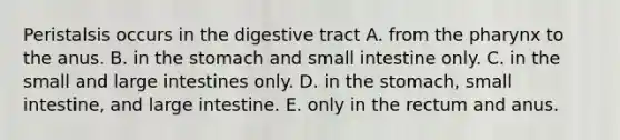 Peristalsis occurs in the digestive tract A. from the pharynx to the anus. B. in the stomach and small intestine only. C. in the small and large intestines only. D. in the stomach, small intestine, and large intestine. E. only in the rectum and anus.