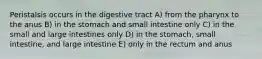 Peristalsis occurs in the digestive tract A) from the pharynx to the anus B) in the stomach and small intestine only C) in the small and large intestines only D) in the stomach, small intestine, and large intestine E) only in the rectum and anus