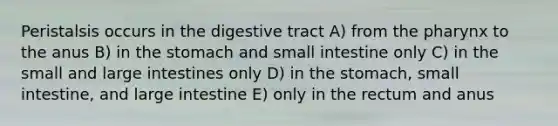 Peristalsis occurs in the digestive tract A) from <a href='https://www.questionai.com/knowledge/ktW97n6hGJ-the-pharynx' class='anchor-knowledge'>the pharynx</a> to the anus B) in <a href='https://www.questionai.com/knowledge/kLccSGjkt8-the-stomach' class='anchor-knowledge'>the stomach</a> and small intestine only C) in the small and large intestines only D) in the stomach, small intestine, and large intestine E) only in the rectum and anus