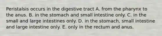 Peristalsis occurs in the digestive tract A. from the pharynx to the anus. B. in the stomach and small intestine only. C. in the small and large intestines only. D. in the stomach, small intestine and large intestine only. E. only in the rectum and anus.