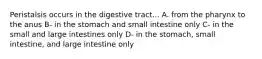 Peristalsis occurs in the digestive tract... A. from the pharynx to the anus B- in the stomach and small intestine only C- in the small and large intestines only D- in the stomach, small intestine, and large intestine only