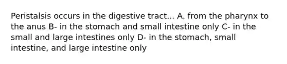 Peristalsis occurs in the digestive tract... A. from the pharynx to the anus B- in the stomach and small intestine only C- in the small and large intestines only D- in the stomach, small intestine, and large intestine only