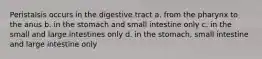 Peristalsis occurs in the digestive tract a. from the pharynx to the anus b. in the stomach and small intestine only c. in the small and large intestines only d. in the stomach, small intestine and large intestine only