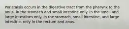 Peristalsis occurs in the digestive tract from the pharynx to the anus. in the stomach and small intestine only. in the small and large intestines only. in the stomach, small intestine, and large intestine. only in the rectum and anus.