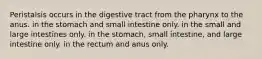 Peristalsis occurs in the digestive tract from the pharynx to the anus. in the stomach and small intestine only. in the small and large intestines only. in the stomach, small intestine, and large intestine only. in the rectum and anus only.