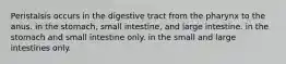 Peristalsis occurs in the digestive tract from the pharynx to the anus. in the stomach, small intestine, and large intestine. in the stomach and small intestine only. in the small and large intestines only.