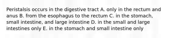 Peristalsis occurs in the digestive tract A. only in the rectum and anus B. from the esophagus to the rectum C. in the stomach, small intestine, and large intestine D. in the small and large intestines only E. in the stomach and small intestine only