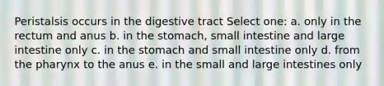 Peristalsis occurs in the digestive tract Select one: a. only in the rectum and anus b. in <a href='https://www.questionai.com/knowledge/kLccSGjkt8-the-stomach' class='anchor-knowledge'>the stomach</a>, small intestine and large intestine only c. in the stomach and small intestine only d. from <a href='https://www.questionai.com/knowledge/ktW97n6hGJ-the-pharynx' class='anchor-knowledge'>the pharynx</a> to the anus e. in the small and large intestines only