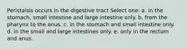 Peristalsis occurs in the digestive tract Select one: a. in the stomach, small intestine and large intestine only. b. from the pharynx to the anus. c. in the stomach and small intestine only. d. in the small and large intestines only. e. only in the rectum and anus.