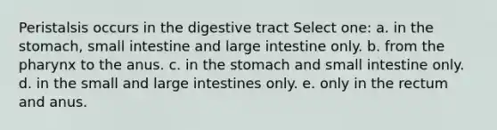 Peristalsis occurs in the digestive tract Select one: a. in the stomach, small intestine and large intestine only. b. from the pharynx to the anus. c. in the stomach and small intestine only. d. in the small and large intestines only. e. only in the rectum and anus.