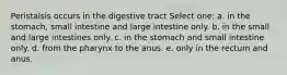 Peristalsis occurs in the digestive tract Select one: a. in the stomach, small intestine and large intestine only. b. in the small and large intestines only. c. in the stomach and small intestine only. d. from the pharynx to the anus. e. only in the rectum and anus.