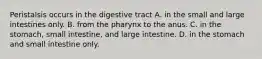 Peristalsis occurs in the digestive tract A. in the small and large intestines only. B. from the pharynx to the anus. C. in the stomach, small intestine, and large intestine. D. in the stomach and small intestine only.