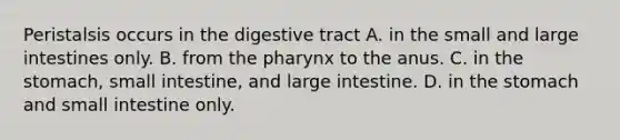 Peristalsis occurs in the digestive tract A. in the small and large intestines only. B. from the pharynx to the anus. C. in the stomach, small intestine, and large intestine. D. in the stomach and small intestine only.