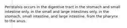 Peristalsis occurs in the digestive tract in the stomach and small intestine only. in the small and large intestines only. in the stomach, small intestine, and large intestine. from the pharynx to the anus.