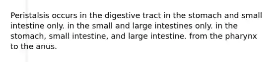 Peristalsis occurs in the digestive tract in the stomach and small intestine only. in the small and large intestines only. in the stomach, small intestine, and large intestine. from the pharynx to the anus.