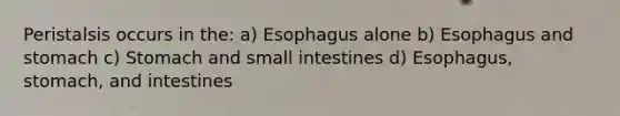 Peristalsis occurs in the: a) Esophagus alone b) Esophagus and stomach c) Stomach and small intestines d) Esophagus, stomach, and intestines