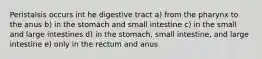 Peristalsis occurs int he digestive tract a) from the pharynx to the anus b) in the stomach and small intestine c) in the small and large intestines d) in the stomach, small intestine, and large intestine e) only in the rectum and anus