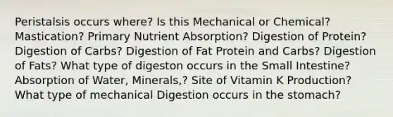 Peristalsis occurs where? Is this Mechanical or Chemical? Mastication? Primary Nutrient Absorption? Digestion of Protein? Digestion of Carbs? Digestion of Fat Protein and Carbs? Digestion of Fats? What type of digeston occurs in the Small Intestine? Absorption of Water, Minerals,? Site of Vitamin K Production? What type of mechanical Digestion occurs in the stomach?