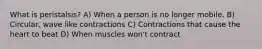 What is peristalsis? A) When a person is no longer mobile. B) Circular, wave like contractions C) Contractions that cause the heart to beat D) When muscles won't contract