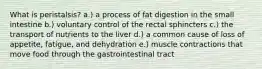 What is peristalsis? a.) a process of fat digestion in the small intestine b.) voluntary control of the rectal sphincters c.) the transport of nutrients to the liver d.) a common cause of loss of appetite, fatigue, and dehydration e.) muscle contractions that move food through the gastrointestinal tract