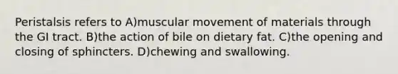 Peristalsis refers to A)muscular movement of materials through the GI tract. B)the action of bile on dietary fat. C)the opening and closing of sphincters. D)chewing and swallowing.