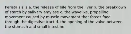 Peristalsis is a. the release of bile from the liver b. the breakdown of starch by salivary amylase c. the wavelike, propelling movement caused by muscle movement that forces food through the digestive tract d. the opening of the valve between the stomach and small intestine