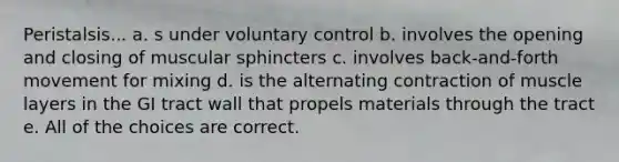 Peristalsis... a. s under voluntary control b. involves the opening and closing of muscular sphincters c. involves back-and-forth movement for mixing d. is the alternating contraction of muscle layers in the GI tract wall that propels materials through the tract e. All of the choices are correct.