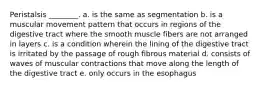 Peristalsis ________. a. is the same as segmentation b. is a muscular movement pattern that occurs in regions of the digestive tract where the smooth muscle fibers are not arranged in layers c. is a condition wherein the lining of the digestive tract is irritated by the passage of rough fibrous material d. consists of waves of muscular contractions that move along the length of the digestive tract e. only occurs in the esophagus