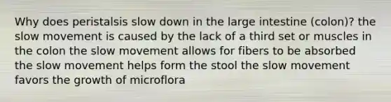 Why does peristalsis slow down in the large intestine (colon)? the slow movement is caused by the lack of a third set or muscles in the colon the slow movement allows for fibers to be absorbed the slow movement helps form the stool the slow movement favors the growth of microflora