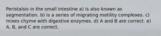 Peristalsis in the small intestine a) is also known as segmentation. b) is a series of migrating motility complexes. c) mixes chyme with digestive enzymes. d) A and B are correct. e) A, B, and C are correct.