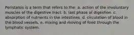 Peristalsis is a term that refers to the: a. action of the involuntary muscles of the digestive tract. b. last phase of digestion. c. absorption of nutrients in the intestines. d. circulation of blood in the blood vessels. e. mixing and moving of food through the lymphatic system.