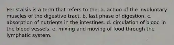 Peristalsis is a term that refers to the: a. action of the involuntary muscles of the digestive tract. b. last phase of digestion. c. absorption of nutrients in the intestines. d. circulation of blood in <a href='https://www.questionai.com/knowledge/k7oXMfj7lk-the-blood' class='anchor-knowledge'>the blood</a> vessels. e. mixing and moving of food through the lymphatic system.