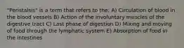 "Peristalsis" is a term that refers to the: A) Circulation of blood in the blood vessels B) Action of the involuntary muscles of the digestive tract C) Last phase of digestion D) Mixing and moving of food through the lymphatic system E) Absorption of food in the intestines