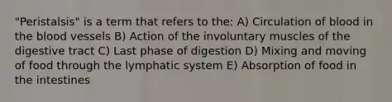 "Peristalsis" is a term that refers to the: A) Circulation of blood in the blood vessels B) Action of the involuntary muscles of the digestive tract C) Last phase of digestion D) Mixing and moving of food through the lymphatic system E) Absorption of food in the intestines