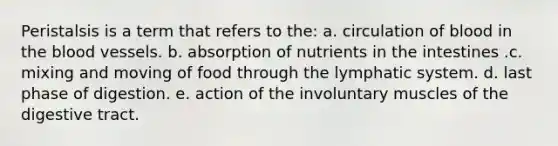 Peristalsis is a term that refers to the: a. circulation of blood in the blood vessels. b. absorption of nutrients in the intestines .c. mixing and moving of food through the lymphatic system. d. last phase of digestion. e. action of the involuntary muscles of the digestive tract.