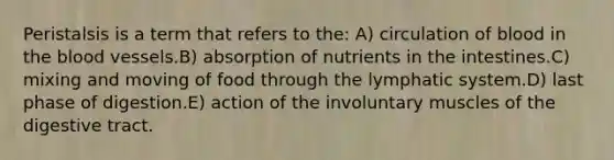 Peristalsis is a term that refers to the: A) circulation of blood in the blood vessels.B) absorption of nutrients in the intestines.C) mixing and moving of food through the lymphatic system.D) last phase of digestion.E) action of the involuntary muscles of the digestive tract.