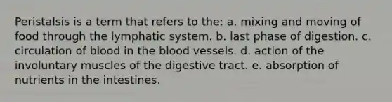 Peristalsis is a term that refers to the: a. mixing and moving of food through the lymphatic system. b. last phase of digestion. c. circulation of blood in <a href='https://www.questionai.com/knowledge/k7oXMfj7lk-the-blood' class='anchor-knowledge'>the blood</a> vessels. d. action of the involuntary muscles of the digestive tract. e. absorption of nutrients in the intestines.