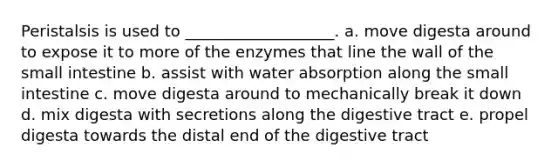 Peristalsis is used to ___________________. a. move digesta around to expose it to more of the enzymes that line the wall of the small intestine b. assist with water absorption along the small intestine c. move digesta around to mechanically break it down d. mix digesta with secretions along the digestive tract e. propel digesta towards the distal end of the digestive tract