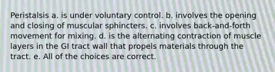 Peristalsis a. is under voluntary control. b. involves the opening and closing of muscular sphincters. c. involves back-and-forth movement for mixing. d. is the alternating contraction of muscle layers in the GI tract wall that propels materials through the tract. e. All of the choices are correct.