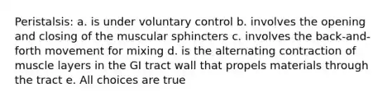 Peristalsis: a. is under voluntary control b. involves the opening and closing of the muscular sphincters c. involves the back-and-forth movement for mixing d. is the alternating contraction of muscle layers in the GI tract wall that propels materials through the tract e. All choices are true