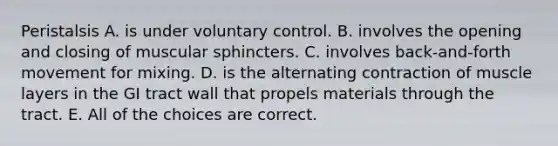 Peristalsis A. is under voluntary control. B. involves the opening and closing of muscular sphincters. C. involves back-and-forth movement for mixing. D. is the alternating contraction of muscle layers in the GI tract wall that propels materials through the tract. E. All of the choices are correct.