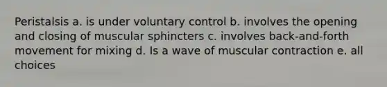 Peristalsis a. is under voluntary control b. involves the opening and closing of muscular sphincters c. involves back-and-forth movement for mixing d. Is a wave of muscular contraction e. all choices