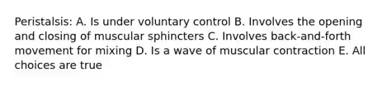 Peristalsis: A. Is under voluntary control B. Involves the opening and closing of muscular sphincters C. Involves back-and-forth movement for mixing D. Is a wave of muscular contraction E. All choices are true